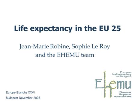 Life expectancy in the EU 25 Jean-Marie Robine, Sophie Le Roy and the EHEMU team Europe Blanche XXVI Budapest November 2005.