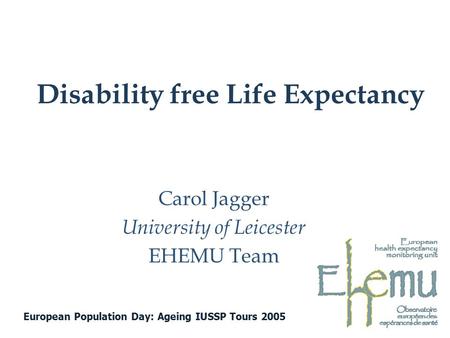 Disability free Life Expectancy Carol Jagger University of Leicester EHEMU Team European Population Day: Ageing IUSSP Tours 2005.
