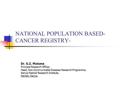 NATIONAL POPULATION BASED- CANCER REGISTRY- Dr. G.Z. Mutuma Principal Research Officer, Head, Non-Communicable Diseases Research Programme, Kenya Medical.