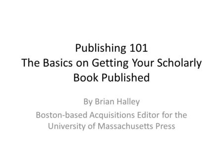 Publishing 101 The Basics on Getting Your Scholarly Book Published By Brian Halley Boston-based Acquisitions Editor for the University of Massachusetts.