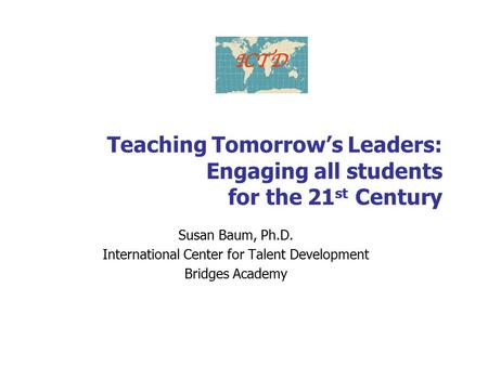 Teaching Tomorrow’s Leaders: Engaging all students for the 21 st Century Susan Baum, Ph.D. International Center for Talent Development Bridges Academy.