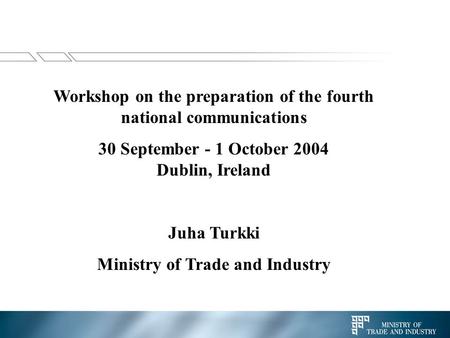 Workshop on the preparation of the fourth national communications 30 September - 1 October 2004 Dublin, Ireland Juha Turkki Ministry of Trade and Industry.