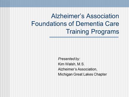 Alzheimer’s Association Foundations of Dementia Care Training Programs Presented by: Kim Walsh, M.S. Alzheimer’s Association, Michigan Great Lakes Chapter.