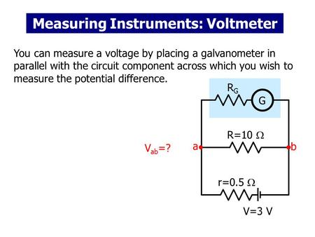 Measuring Instruments: Voltmeter You can measure a voltage by placing a galvanometer in parallel with the circuit component across which you wish to measure.