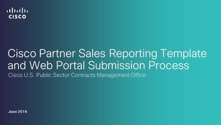 Cisco Partner Sales Reporting Template and Web Portal Submission Process Cisco U.S. Public Sector Contracts Management Office June 2014.