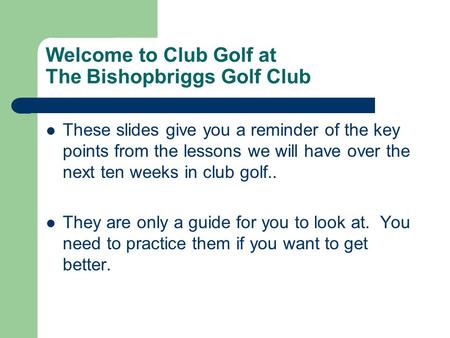 Welcome to Club Golf at The Bishopbriggs Golf Club These slides give you a reminder of the key points from the lessons we will have over the next ten weeks.