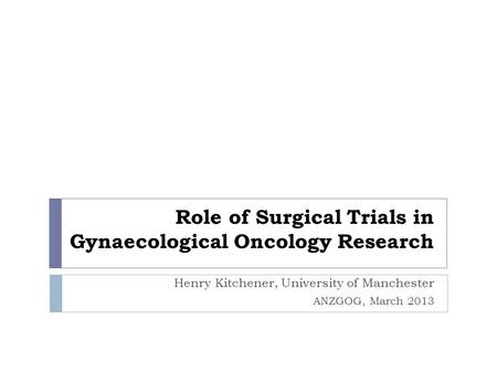 Role of Surgical Trials in Gynaecological Oncology Research Henry Kitchener, University of Manchester ANZGOG, March 2013.