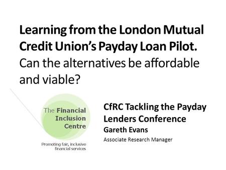 Learning from the London Mutual Credit Union’s Payday Loan Pilot. Can the alternatives be affordable and viable? CfRC Tackling the Payday Lenders Conference.