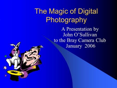 The Magic of Digital Photography A Presentation by John O’Sullivan to the Bray Camera Club January 2006.