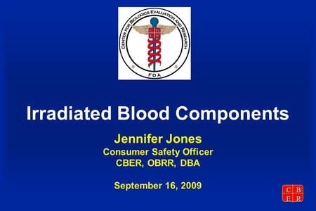 CBER Irradiated Blood Components Jennifer Jones Consumer Safety Officer CBER, OBRR, DBA September 16, 2009.