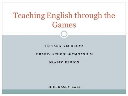 TETYANA YEGOROVA DRABIV SCHOOL-GYMNASIUM DRABIV REGION CHERKASSY 2012 Teaching English through the Games.