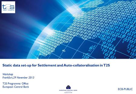 Static data set-up for Settlement and Auto-collateralisation in T2S T2S Programme Office European Central Bank Workshop Frankfurt, 29 November 2013 ECB-PUBLIC.