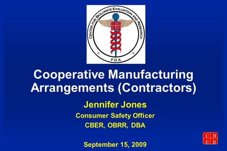 CBER Cooperative Manufacturing Arrangements (Contractors) Jennifer Jones Consumer Safety Officer CBER, OBRR, DBA September 15, 2009.