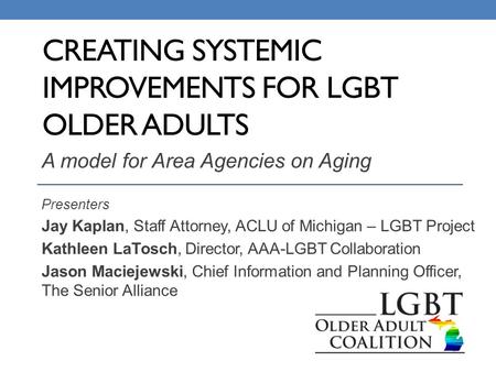 CREATING SYSTEMIC IMPROVEMENTS FOR LGBT OLDER ADULTS A model for Area Agencies on Aging Presenters Jay Kaplan, Staff Attorney, ACLU of Michigan – LGBT.