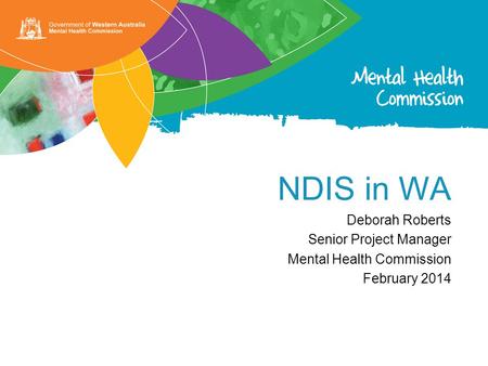 NDIS in WA Deborah Roberts Senior Project Manager Mental Health Commission February 2014.