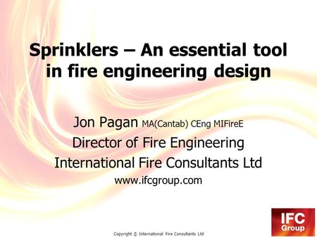 Copyright © International Fire Consultants Ltd Sprinklers – An essential tool in fire engineering design Jon Pagan MA(Cantab) CEng MIFireE Director of.