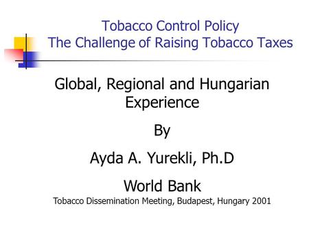 Tobacco Control Policy The Challenge of Raising Tobacco Taxes Global, Regional and Hungarian Experience By Ayda A. Yurekli, Ph.D World Bank Tobacco Dissemination.