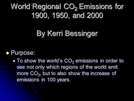 World Regional CO 2 Emissions for 1900, 1950, and 2000 By Kerri Bessinger Purpose: Purpose: To show the world’s CO 2 emissions in order to see not only.