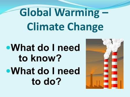 Global Warming – Climate Change What do I need to know? What do I need to do?