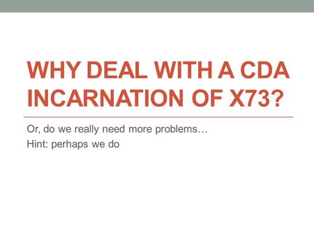 WHY DEAL WITH A CDA INCARNATION OF X73? Or, do we really need more problems… Hint: perhaps we do.