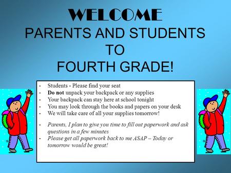 WELCOME PARENTS AND STUDENTS TO FOURTH GRADE! -Students - Please find your seat -Do not unpack your backpack or any supplies -Your backpack can stay here.