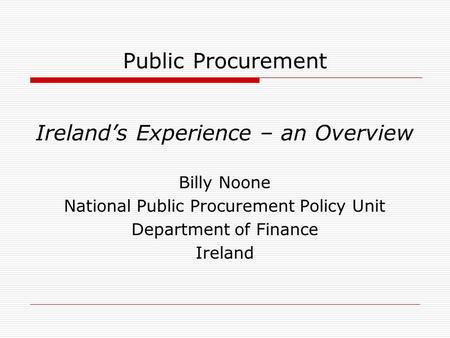 Public Procurement Ireland’s Experience – an Overview Billy Noone National Public Procurement Policy Unit Department of Finance Ireland.