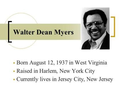 Walter Dean Myers  Born August 12, 1937 in West Virginia  Raised in Harlem, New York City  Currently lives in Jersey City, New Jersey.