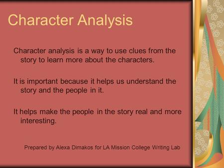 Character Analysis Character analysis is a way to use clues from the story to learn more about the characters. It is important because it helps us understand.