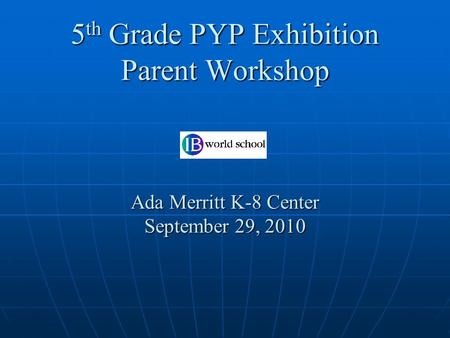 5 th Grade PYP Exhibition Parent Workshop Ada Merritt K-8 Center September 29, 2010.
