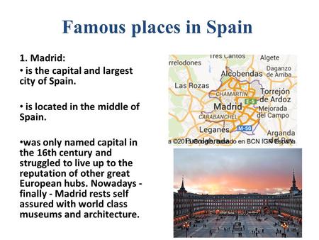 Famous places in Spain 1. Madrid: is the capital and largest city of Spain. is located in the middle of Spain. was only named capital in the 16th century.