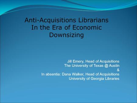 Jill Emery, Head of Acquisitions The University of Austin & In absentia: Dana Walker, Head of Acquisitions University of Georgia Libraries Anti-Acquisitions.