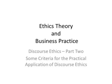 Ethics Theory and Business Practice Discourse Ethics – Part Two Some Criteria for the Practical Application of Discourse Ethics.