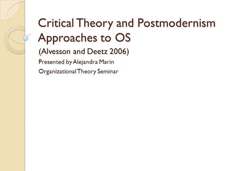 Critical Theory and Postmodernism Approaches to OS (Alvesson and Deetz 2006) Presented by Alejandra Marin Organizational Theory Seminar.