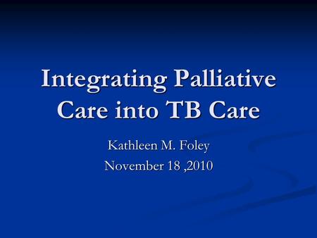 Integrating Palliative Care into TB Care Kathleen M. Foley November 18,2010.
