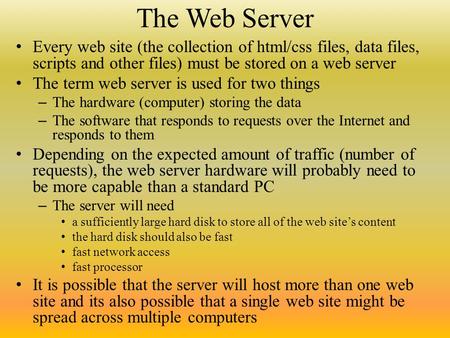 The Web Server Every web site (the collection of html/css files, data files, scripts and other files) must be stored on a web server The term web server.