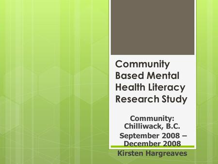 Community Based Mental Health Literacy Research Study Community: Chilliwack, B.C. September 2008 – December 2008 Kirsten Hargreaves.