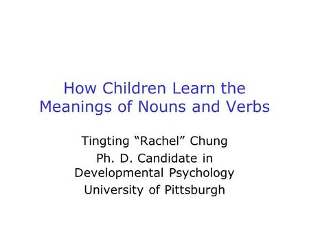 How Children Learn the Meanings of Nouns and Verbs Tingting “Rachel” Chung Ph. D. Candidate in Developmental Psychology University of Pittsburgh.
