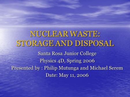 NUCLEAR WASTE: STORAGE AND DISPOSAL Santa Rosa Junior College Physics 4D, Spring 2006 Presented by : Philip Mutunga and Michael Serem Date: May 11, 2006.