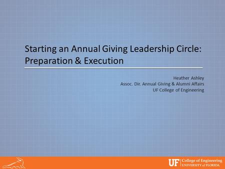 Starting an Annual Giving Leadership Circle: Preparation & Execution Heather Ashley Assoc. Dir. Annual Giving & Alumni Affairs UF College of Engineering.