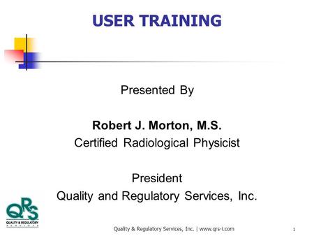 Quality & Regulatory Services, Inc. | www.qrs-i.com 1 USER TRAINING Presented By Robert J. Morton, M.S. Certified Radiological Physicist President Quality.