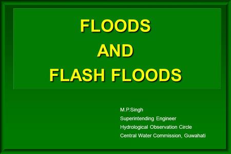 FLOODS AND FLASH FLOODS M.P.Singh Superintending Engineer Hydrological Observation Circle Central Water Commission, Guwahati.