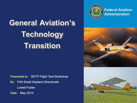 Federal Aviation Administration General Aviation’s Technology Transition Presented to: SETP Flight Test Workshop By: FAA Small Airplane Directorate Lowell.