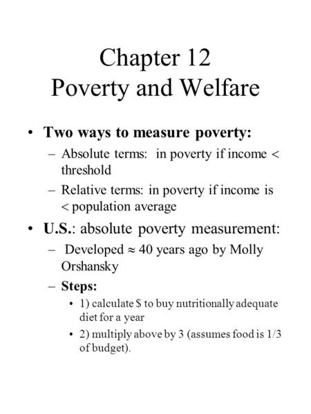 Chapter 12 Poverty and Welfare Two ways to measure poverty: –Absolute terms: in poverty if income  threshold –Relative terms: in poverty if income is.