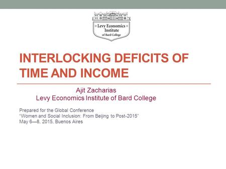 INTERLOCKING DEFICITS OF TIME AND INCOME Ajit Zacharias Levy Economics Institute of Bard College Prepared for the Global Conference “Women and Social Inclusion:
