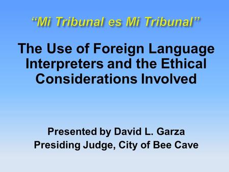 The Use of Foreign Language Interpreters and the Ethical Considerations Involved Presented by David L. Garza Presiding Judge, City of Bee Cave.