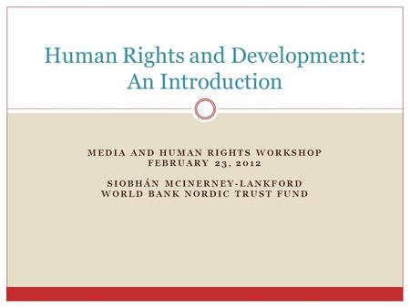 MEDIA AND HUMAN RIGHTS WORKSHOP FEBRUARY 23, 2012 SIOBHÁN MCINERNEY-LANKFORD WORLD BANK NORDIC TRUST FUND Human Rights and Development: An Introduction.