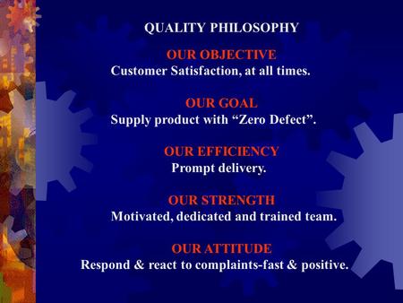 QUALITY PHILOSOPHY OUR OBJECTIVE Customer Satisfaction, at all times. OUR GOAL Supply product with “Zero Defect”. OUR EFFICIENCY Prompt delivery. OUR STRENGTH.