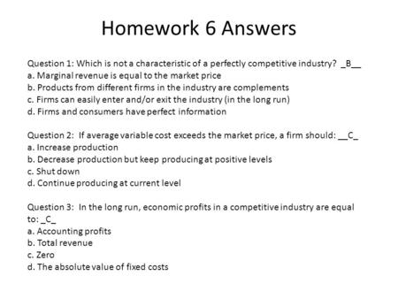 Homework 6 Answers Question 1: Which is not a characteristic of a perfectly competitive industry? _B__ a. Marginal revenue is equal to the market price.