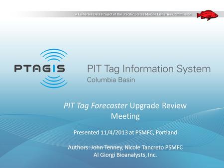 PIT Tag Forecaster Upgrade Review Meeting Presented 11/4/2013 at PSMFC, Portland Authors: John Tenney, Nicole Tancreto PSMFC Al Giorgi Bioanalysts, Inc.