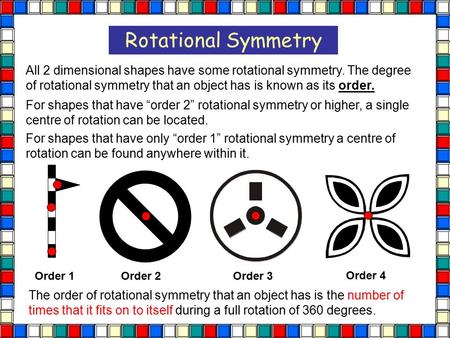 Rotational Symmetry All 2 dimensional shapes have some rotational symmetry. The degree of rotational symmetry that an object has is known as its order.